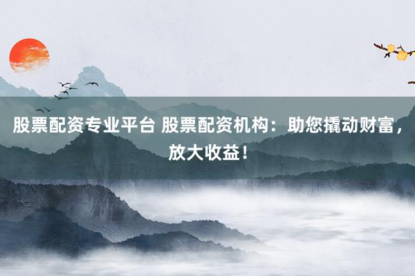 股票配资专业平台 股票配资机构：助您撬动财富，放大收益！