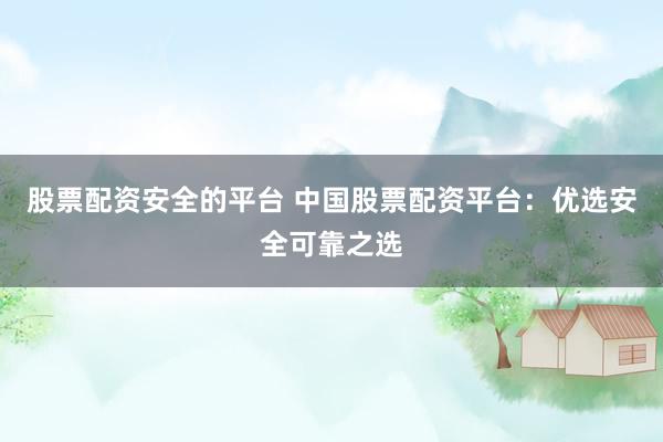 股票配资安全的平台 中国股票配资平台：优选安全可靠之选