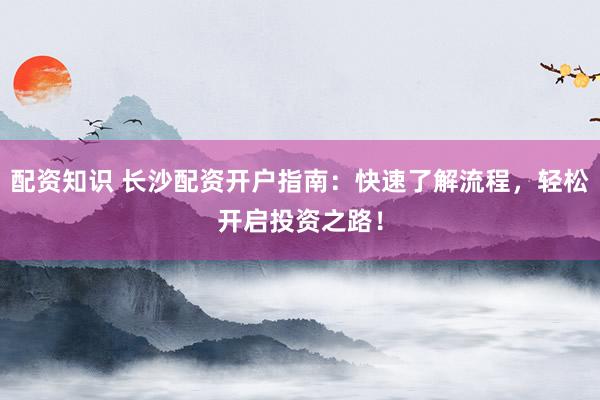 配资知识 长沙配资开户指南：快速了解流程，轻松开启投资之路！
