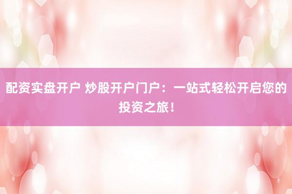 配资实盘开户 炒股开户门户：一站式轻松开启您的投资之旅！