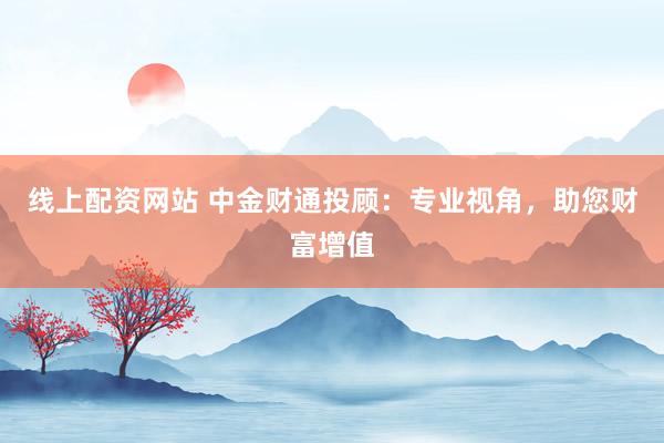 线上配资网站 中金财通投顾：专业视角，助您财富增值