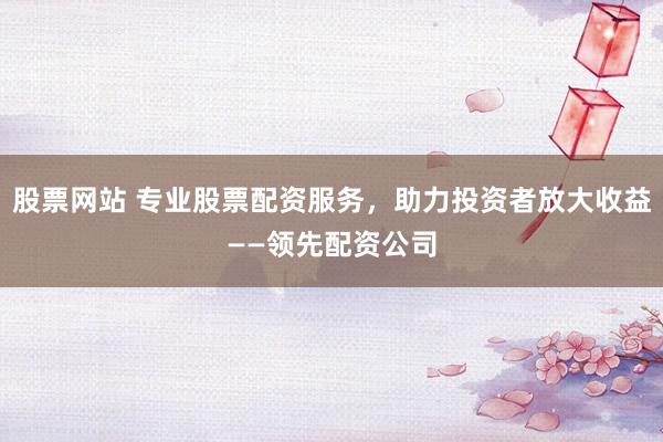 股票网站 专业股票配资服务，助力投资者放大收益——领先配资公司
