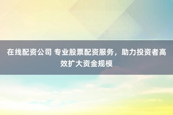 在线配资公司 专业股票配资服务，助力投资者高效扩大资金规模