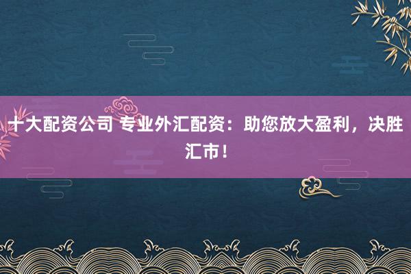 十大配资公司 专业外汇配资：助您放大盈利，决胜汇市！