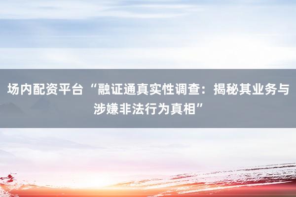 场内配资平台 “融证通真实性调查：揭秘其业务与涉嫌非法行为真相”
