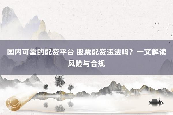 国内可靠的配资平台 股票配资违法吗？一文解读风险与合规
