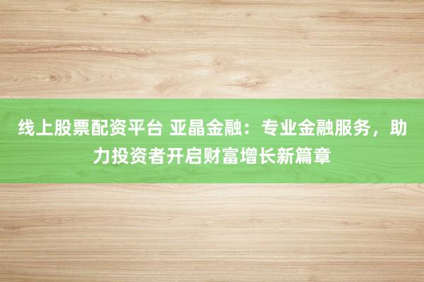 线上股票配资平台 亚晶金融：专业金融服务，助力投资者开启财富增长新篇章