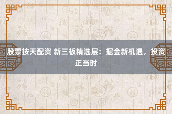 股票按天配资 新三板精选层：掘金新机遇，投资正当时