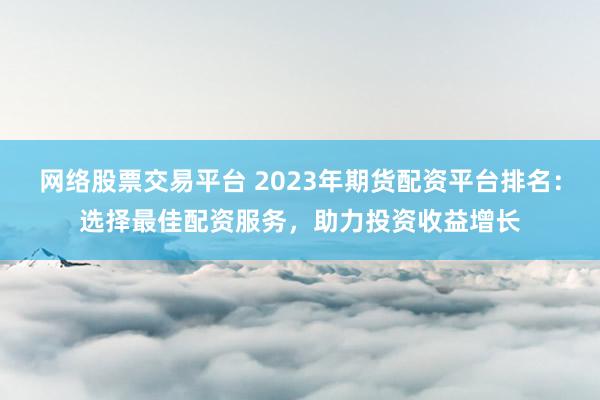 网络股票交易平台 2023年期货配资平台排名：选择最佳配资服务，助力投资收益增长