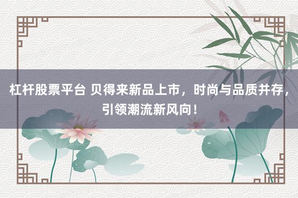 杠杆股票平台 贝得来新品上市，时尚与品质并存，引领潮流新风向！