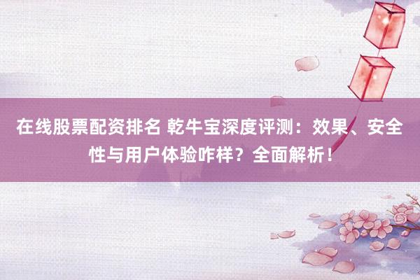 在线股票配资排名 乾牛宝深度评测：效果、安全性与用户体验咋样？全面解析！