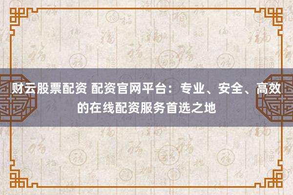财云股票配资 配资官网平台：专业、安全、高效的在线配资服务首选之地
