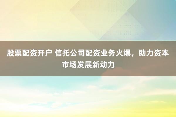 股票配资开户 信托公司配资业务火爆，助力资本市场发展新动力