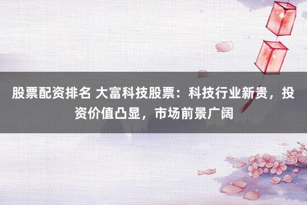 股票配资排名 大富科技股票：科技行业新贵，投资价值凸显，市场前景广阔