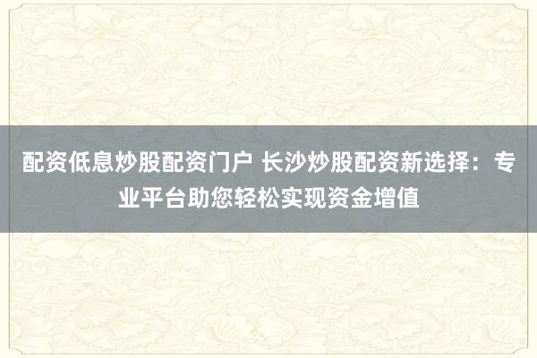 配资低息炒股配资门户 长沙炒股配资新选择：专业平台助您轻松实现资金增值