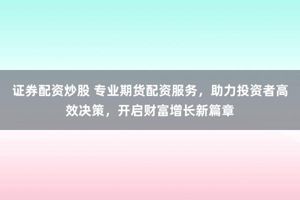 证券配资炒股 专业期货配资服务，助力投资者高效决策，开启财富增长新篇章