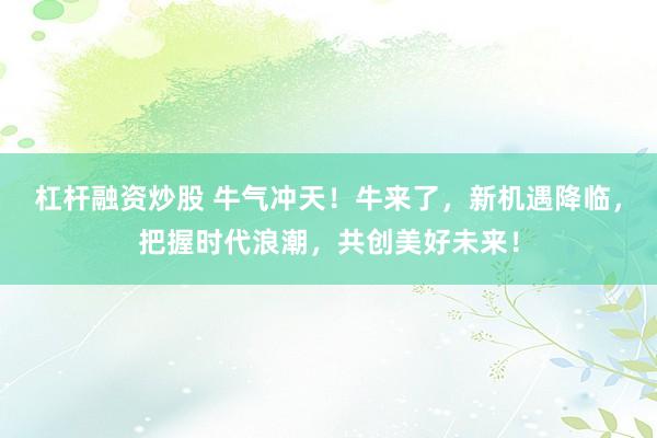 杠杆融资炒股 牛气冲天！牛来了，新机遇降临，把握时代浪潮，共创美好未来！