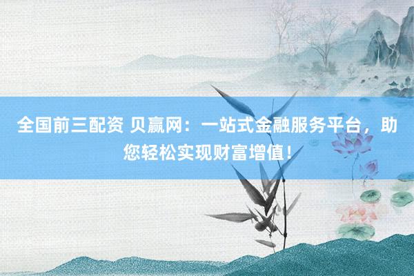 全国前三配资 贝赢网：一站式金融服务平台，助您轻松实现财富增值！