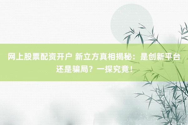 网上股票配资开户 新立方真相揭秘：是创新平台还是骗局？一探究竟！