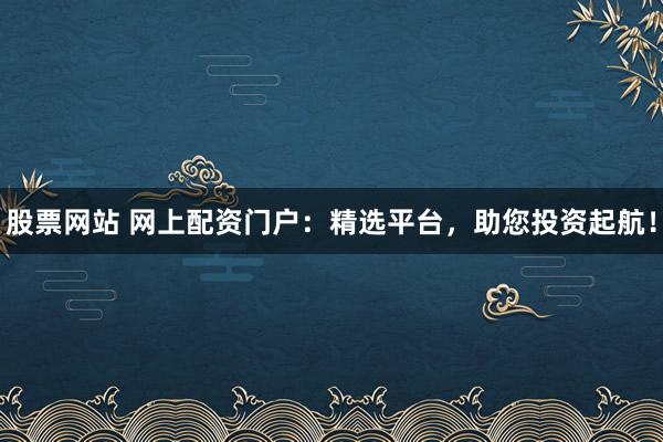 股票网站 网上配资门户：精选平台，助您投资起航！