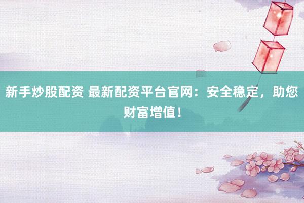 新手炒股配资 最新配资平台官网：安全稳定，助您财富增值！