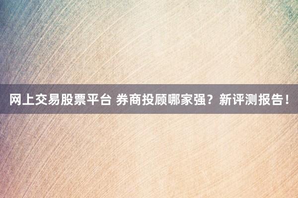网上交易股票平台 券商投顾哪家强？新评测报告！
