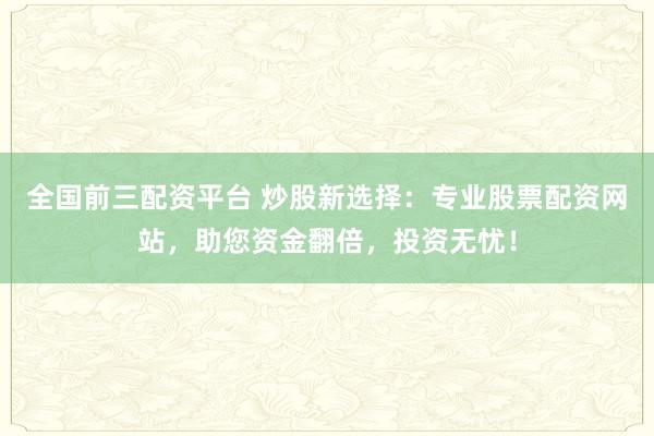 全国前三配资平台 炒股新选择：专业股票配资网站，助您资金翻倍，投资无忧！
