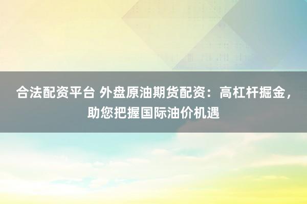 合法配资平台 外盘原油期货配资：高杠杆掘金，助您把握国际油价机遇