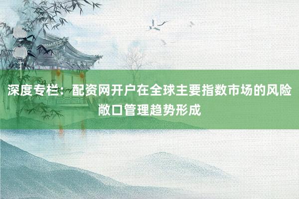 深度专栏：配资网开户在全球主要指数市场的风险敞口管理趋势形成