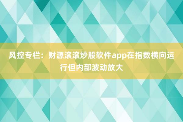 风控专栏：财源滚滚炒股软件app在指数横向运行但内部波动放大