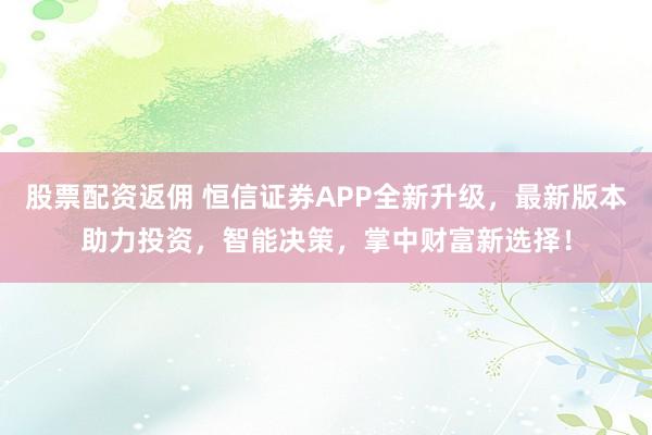 股票配资返佣 恒信证券APP全新升级，最新版本助力投资，智能决策，掌中财富新选择！