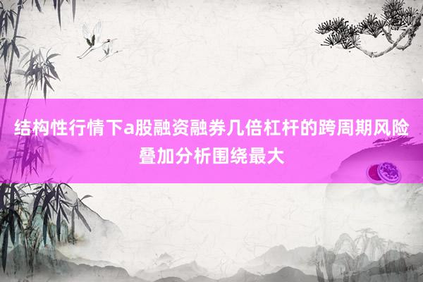 结构性行情下a股融资融券几倍杠杆的跨周期风险叠加分析围绕最大