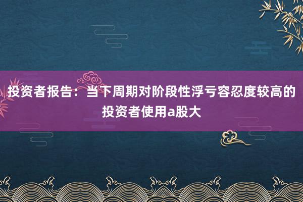 投资者报告：当下周期对阶段性浮亏容忍度较高的投资者使用a股大