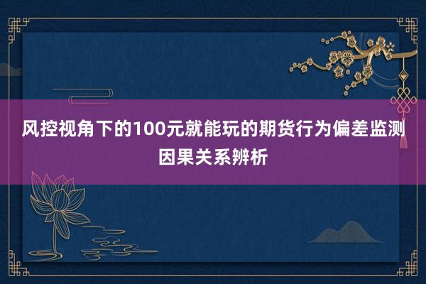 风控视角下的100元就能玩的期货行为偏差监测因果关系辨析