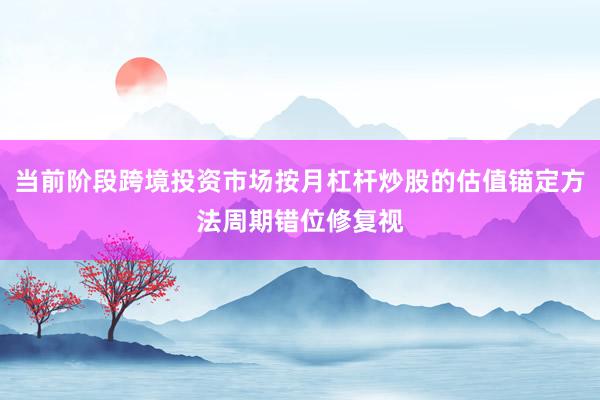 当前阶段跨境投资市场按月杠杆炒股的估值锚定方法周期错位修复视