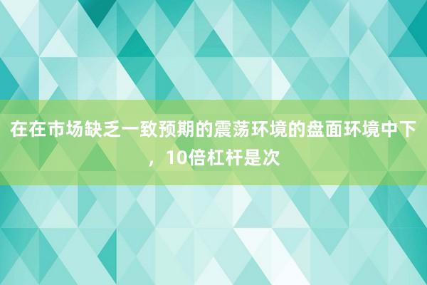 在在市场缺乏一致预期的震荡环境的盘面环境中下，10倍杠杆是次