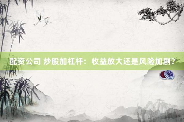 配资公司 炒股加杠杆：收益放大还是风险加剧？