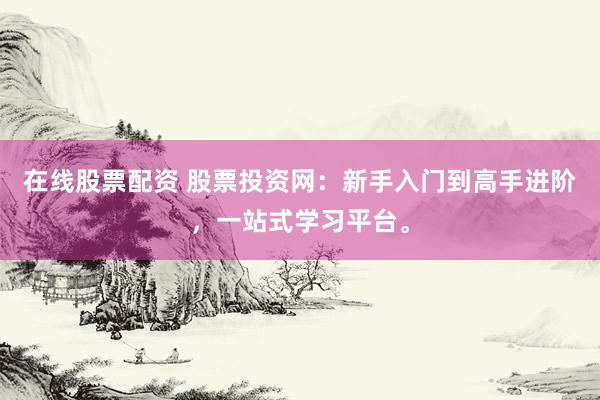 在线股票配资 股票投资网：新手入门到高手进阶，一站式学习平台。
