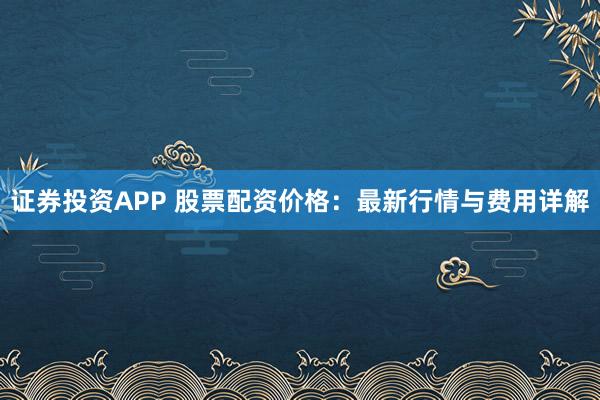 证券投资APP 股票配资价格：最新行情与费用详解
