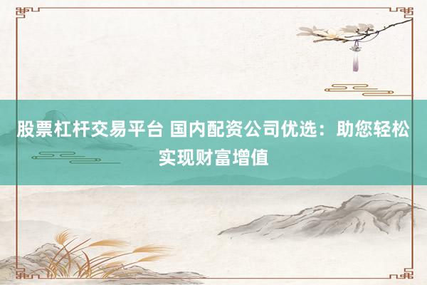 股票杠杆交易平台 国内配资公司优选：助您轻松实现财富增值