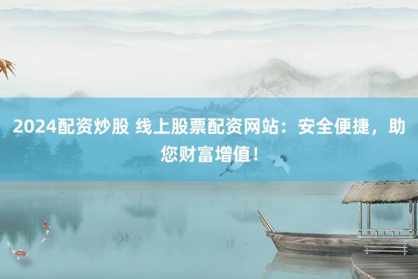 2024配资炒股 线上股票配资网站：安全便捷，助您财富增值！