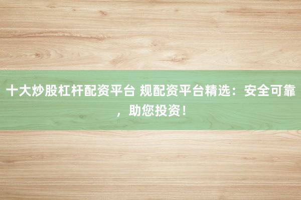 十大炒股杠杆配资平台 规配资平台精选：安全可靠，助您投资！