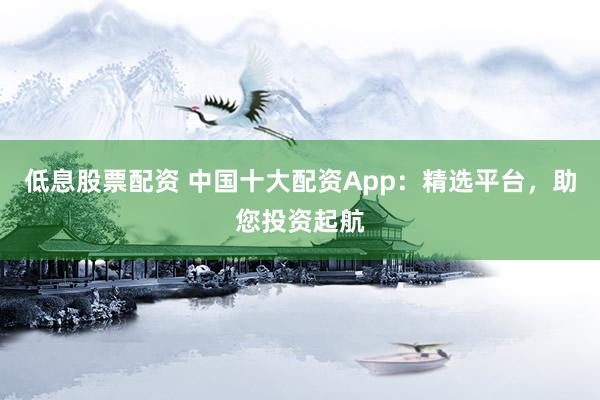 低息股票配资 中国十大配资App：精选平台，助您投资起航