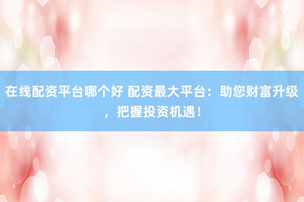 在线配资平台哪个好 配资最大平台：助您财富升级，把握投资机遇！