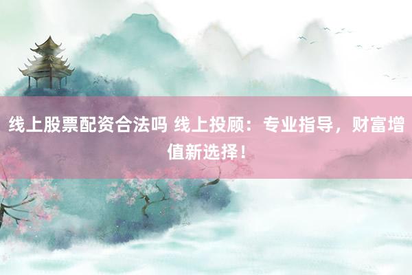 线上股票配资合法吗 线上投顾：专业指导，财富增值新选择！