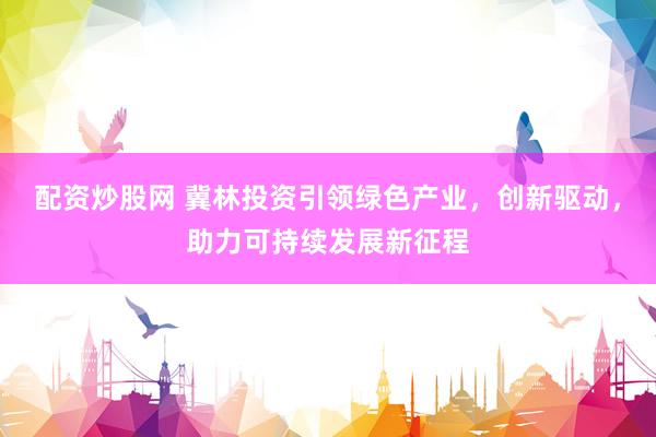 配资炒股网 冀林投资引领绿色产业，创新驱动，助力可持续发展新征程