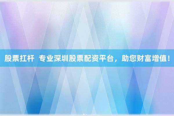 股票扛杆  专业深圳股票配资平台，助您财富增值！