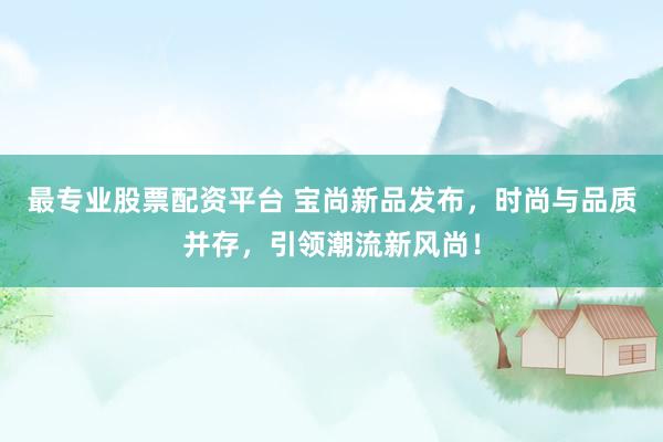 最专业股票配资平台 宝尚新品发布，时尚与品质并存，引领潮流新风尚！