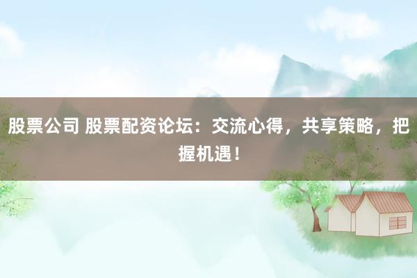 股票公司 股票配资论坛：交流心得，共享策略，把握机遇！