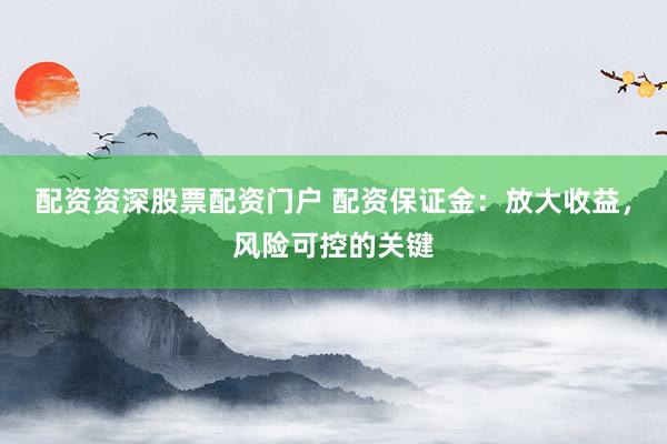 配资资深股票配资门户 配资保证金：放大收益，风险可控的关键
